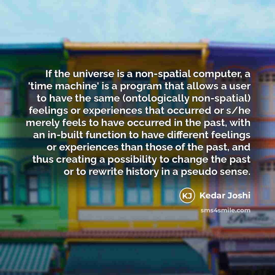 “If the universe is a non-spatial computer, a 'time machine' is a program that allows a user to have the same (ontologically non-spatial) feelings or experiences that occurred or s/he merely feels to have occurred in the past, with an in-built function to have different feelings or experiences than…” quote by Kedar Joshi