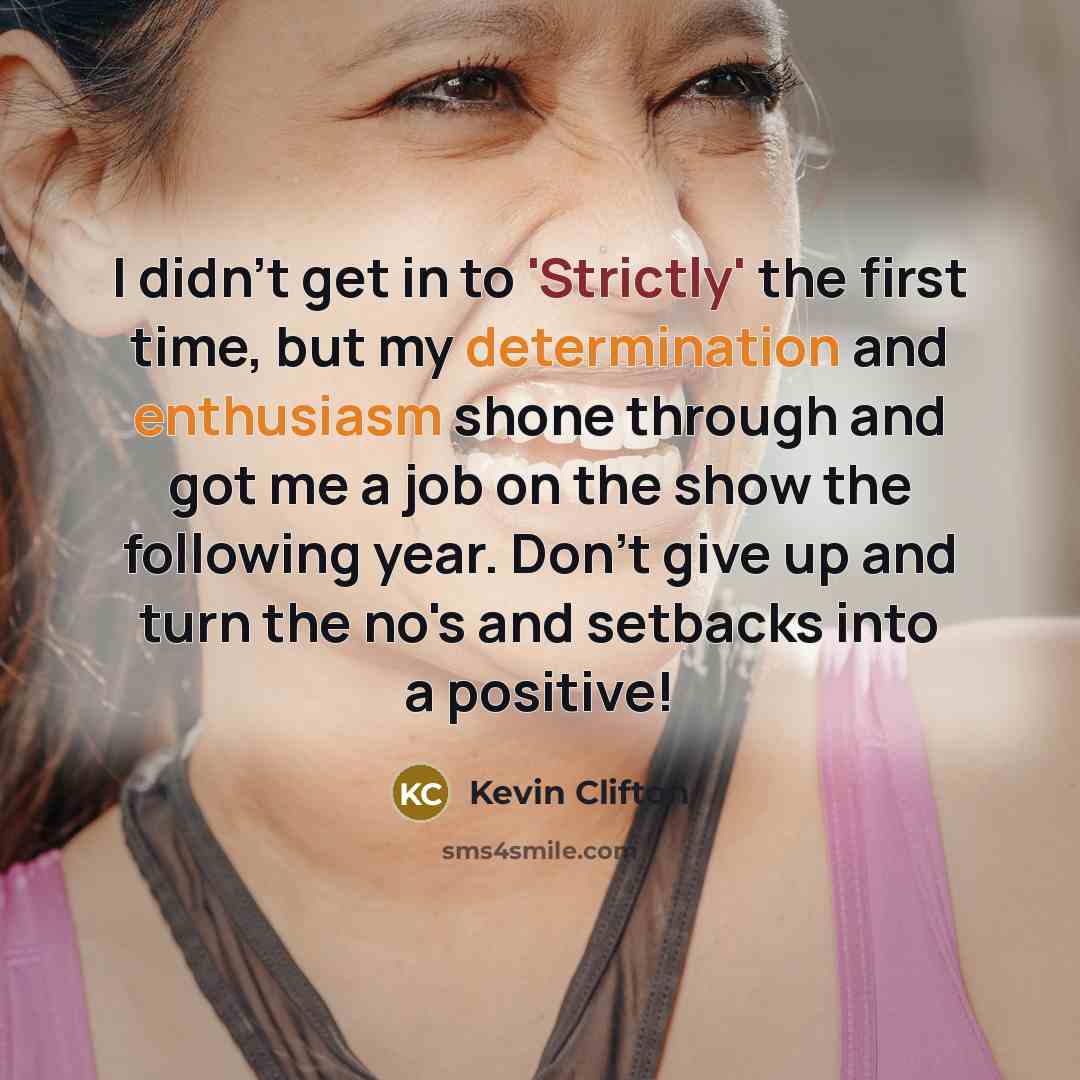 “I didn't get in to 'Strictly' the first time, but my determination and enthusiasm shone through and got me a job on the show the following year. Don't give up and turn the no's and setbacks into a positive!” quote by Kevin Clifton