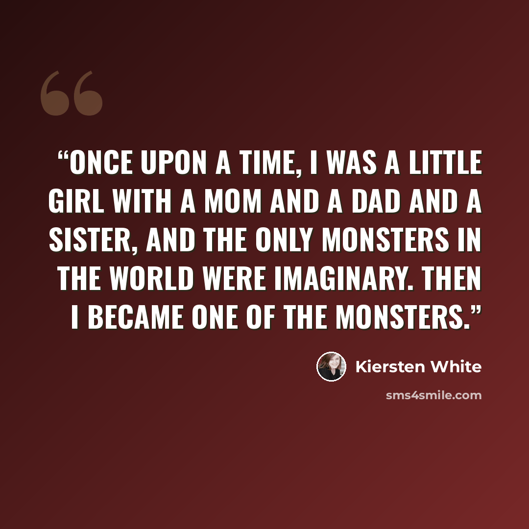 “Once upon a time, I was a little girl with a mom and a dad and a sister, and the only monsters in the world were imaginary. Then I became one of the monsters.” quote by Kiersten White