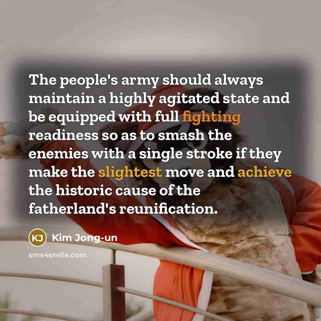 “The people's army should always maintain a highly agitated state and be equipped with full fighting readiness so as to smash the enemies with a single stroke if they make the slightest move and achieve the historic cause of the fatherland's reunification.” quote by Kim Jong-un