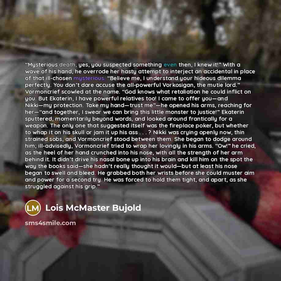 “Mysterious death, yes, you suspected something even then, I knew it!” With a wave of his hand, he overrode her hasty attempt to interject an accidental in place of that ill-chosen mysterious. “Believe me, I understand your hideous dilemma perfectly. You don’t dare accuse the all-powerful…” quote by Lois McMaster Bujold