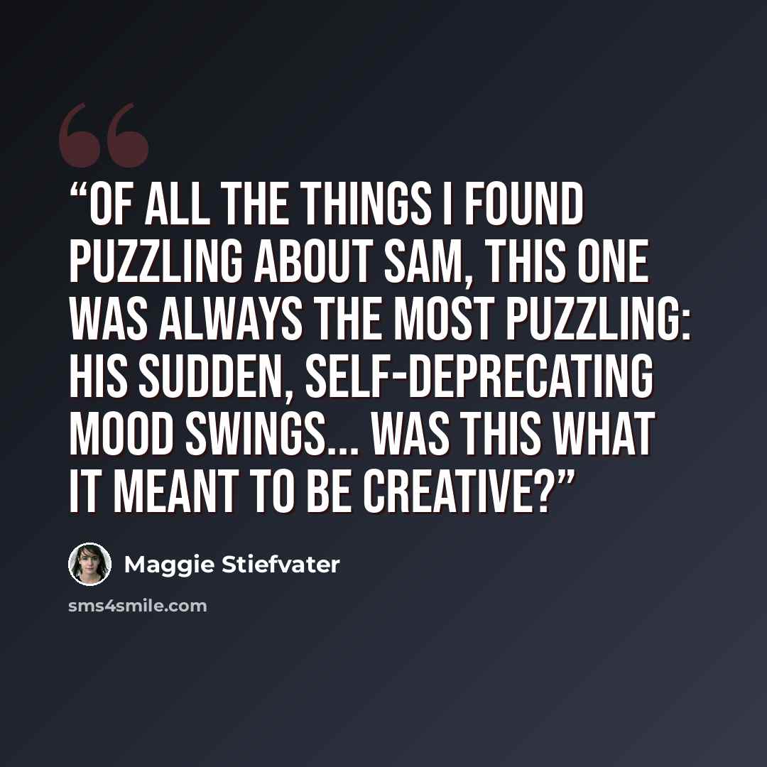 “Of all the things I found puzzling about Sam, this one was always the most puzzling: his sudden, self-deprecating mood swings... Was this what it meant to be creative?” quote by Maggie Stiefvater