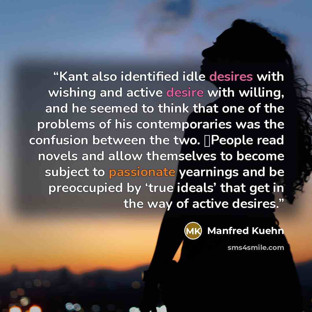 “Kant also identified idle desires with wishing and active desire with willing, and he seemed to think that one of the problems of his contemporaries was the confusion between the two. People read novels and allow themselves to become subject to passionate yearnings and be preoccupied by ‘true…” quote by Manfred Kuehn