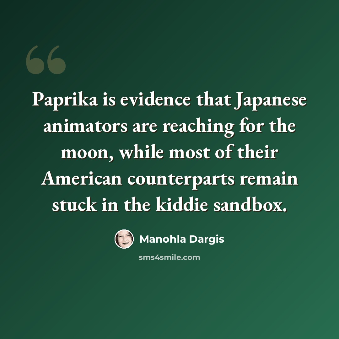 “Paprika is evidence that Japanese animators are reaching for the moon, while most of their American counterparts remain stuck in the kiddie sandbox.” quote by Manohla Dargis