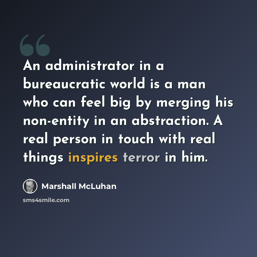 “An administrator in a bureaucratic world is a man who can feel big by merging his non-entity in an abstraction. A real person in touch with real things inspires terror in him.” quote by Marshall McLuhan