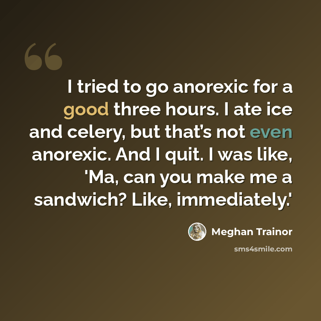 “I tried to go anorexic for a good three hours. I ate ice and celery, but that’s not even anorexic. And I quit. I was like, 'Ma, can you make me a sandwich? Like, immediately.'” quote by Meghan Trainor