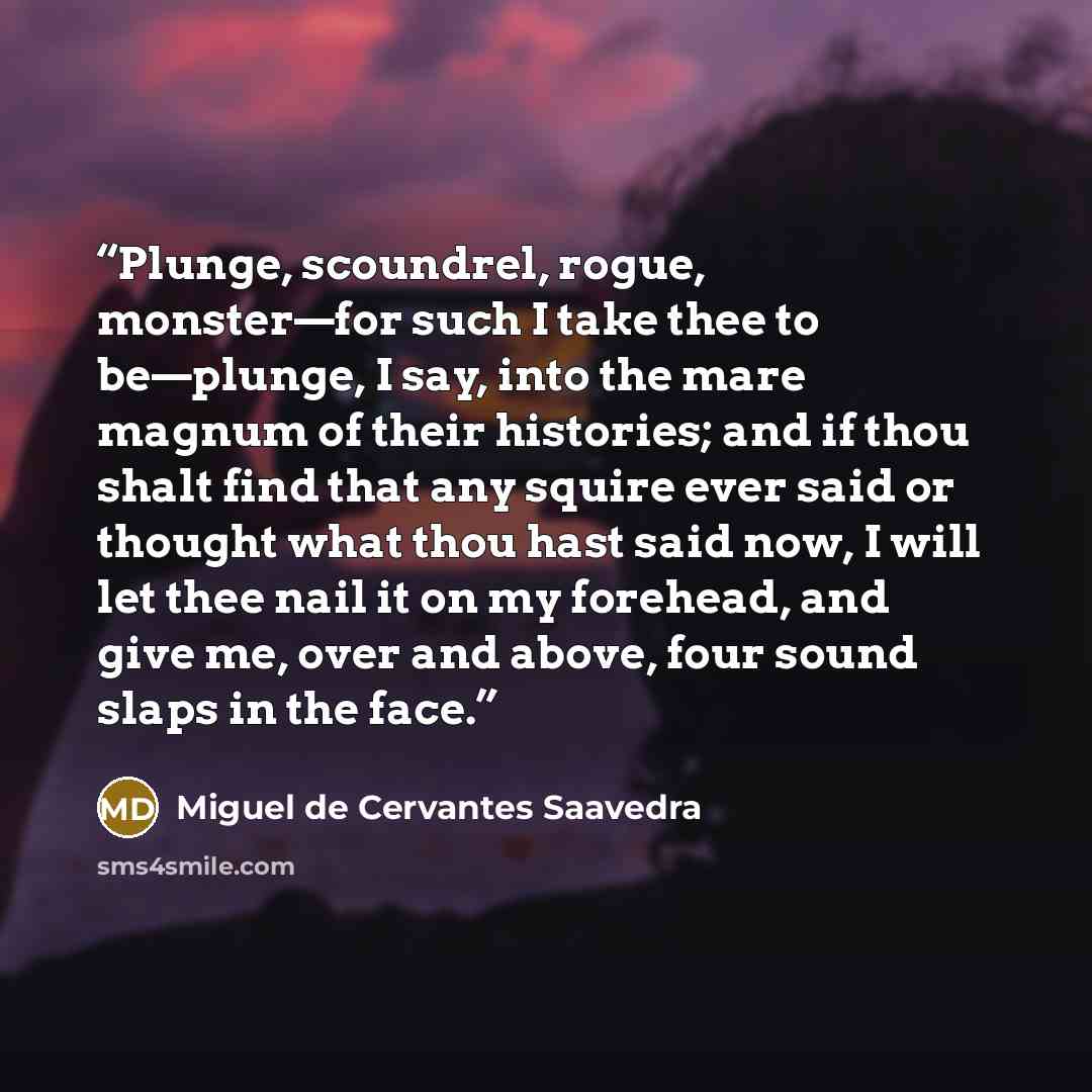 “Plunge, scoundrel, rogue, monster—for such I take thee to be—plunge, I say, into the mare magnum of their histories; and if thou shalt find that any squire ever said or thought what thou hast said now, I will let thee nail it on my forehead, and give me, over and above, four sound slaps in the face.” quote by Miguel de Cervantes Saavedra