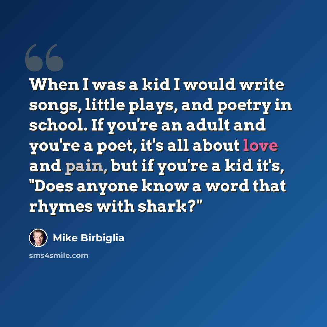 “When I was a kid I would write songs, little plays, and poetry in school. If you're an adult and you're a poet, it's all about love and pain, but if you're a kid it's, "Does anyone know a word that rhymes with shark?"” quote by Mike Birbiglia