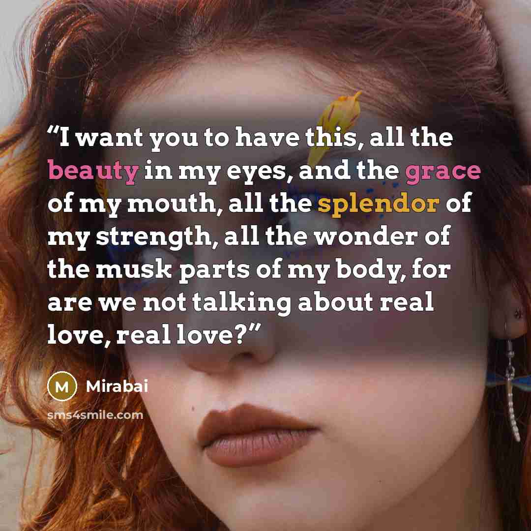 “I want you to have this, all the beauty in my eyes, and the grace of my mouth, all the splendor of my strength, all the wonder of the musk parts of my body, for are we not talking about real love, real love?” quote by Mirabai