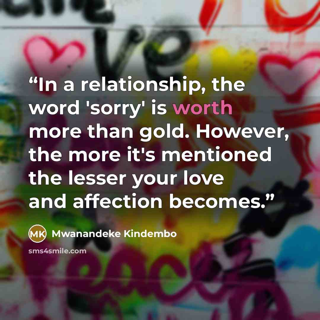 “In a relationship, the word 'sorry' is worth more than gold. However, the more it's mentioned the lesser your love and affection becomes.” quote by Mwanandeke Kindembo