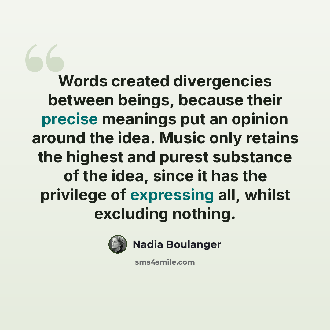 “Words created divergencies between beings, because their precise meanings put an opinion around the idea. Music only retains the highest and purest substance of the idea, since it has the privilege of expressing all, whilst excluding nothing.” quote by Nadia Boulanger