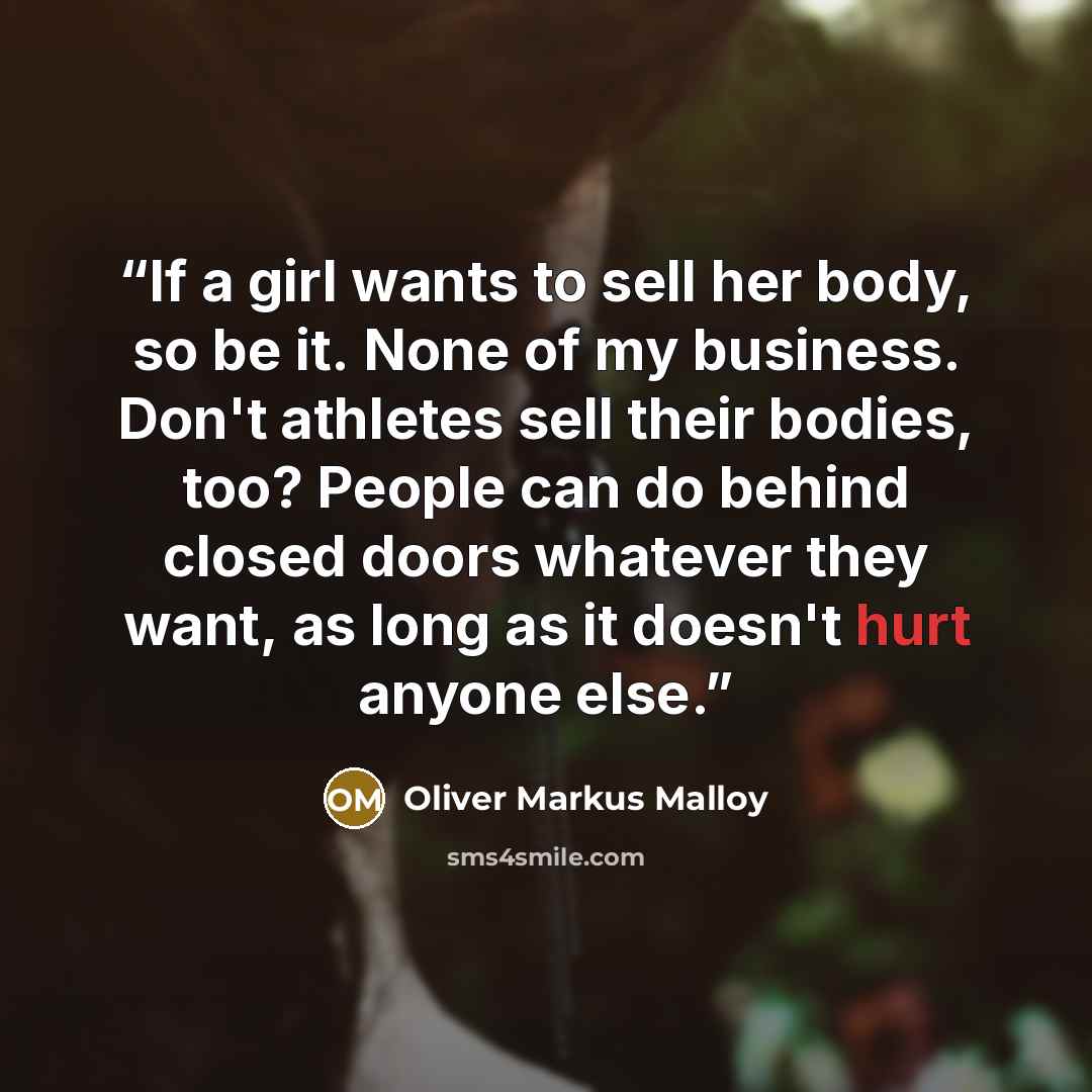“If a girl wants to sell her body, so be it. None of my business. Don't athletes sell their bodies, too? People can do behind closed doors whatever they want, as long as it doesn't hurt anyone else.” quote by Oliver Markus Malloy