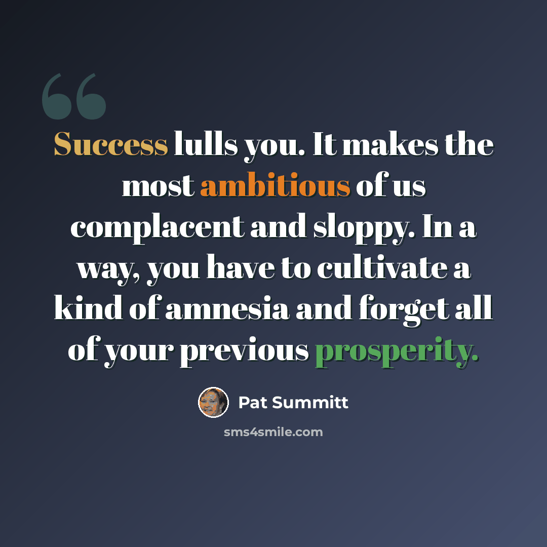 “Success lulls you. It makes the most ambitious of us complacent and sloppy. In a way, you have to cultivate a kind of amnesia and forget all of your previous prosperity.” quote by Pat Summitt