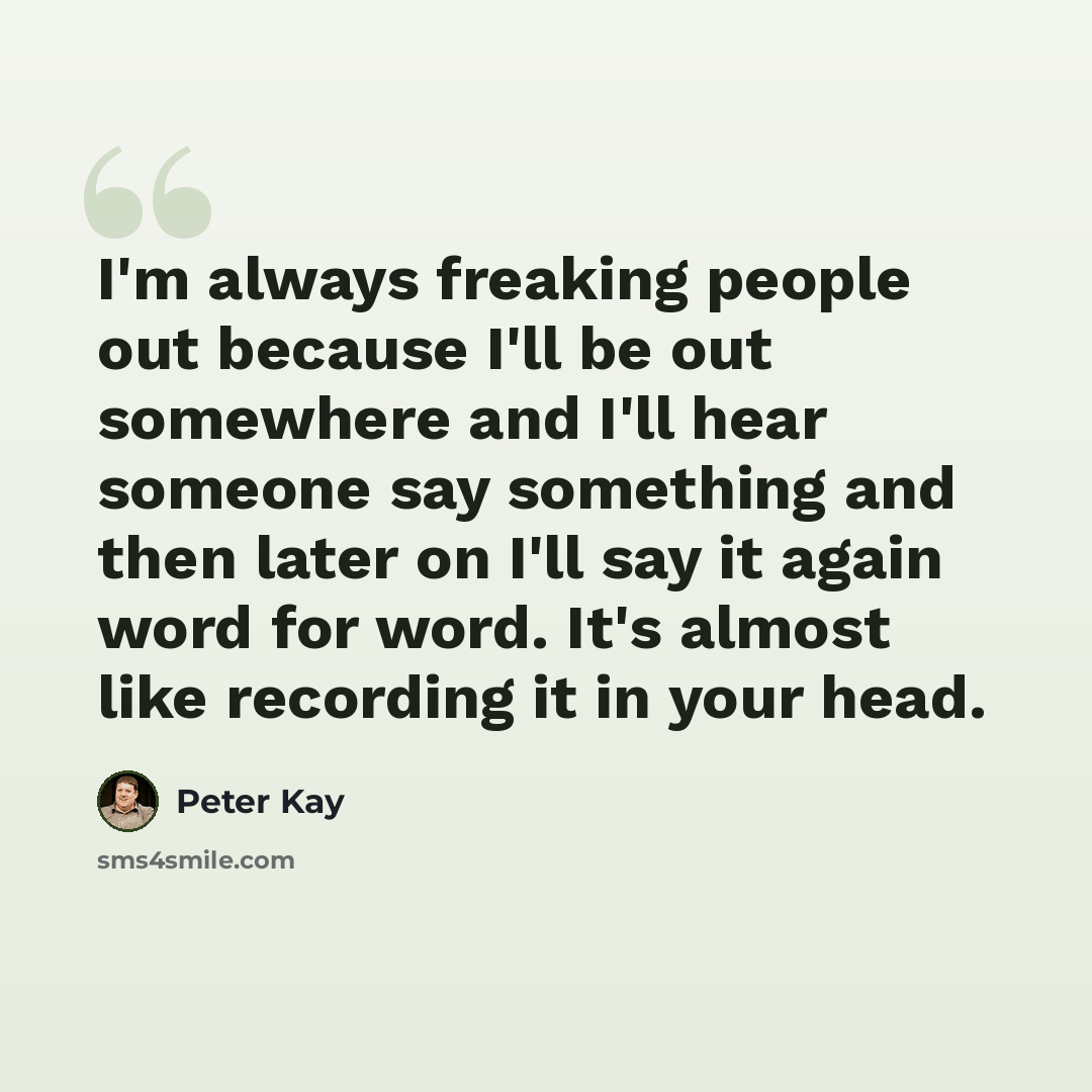 “I'm always freaking people out because I'll be out somewhere and I'll hear someone say something and then later on I'll say it again word for word. It's almost like recording it in your head.” quote by Peter Kay