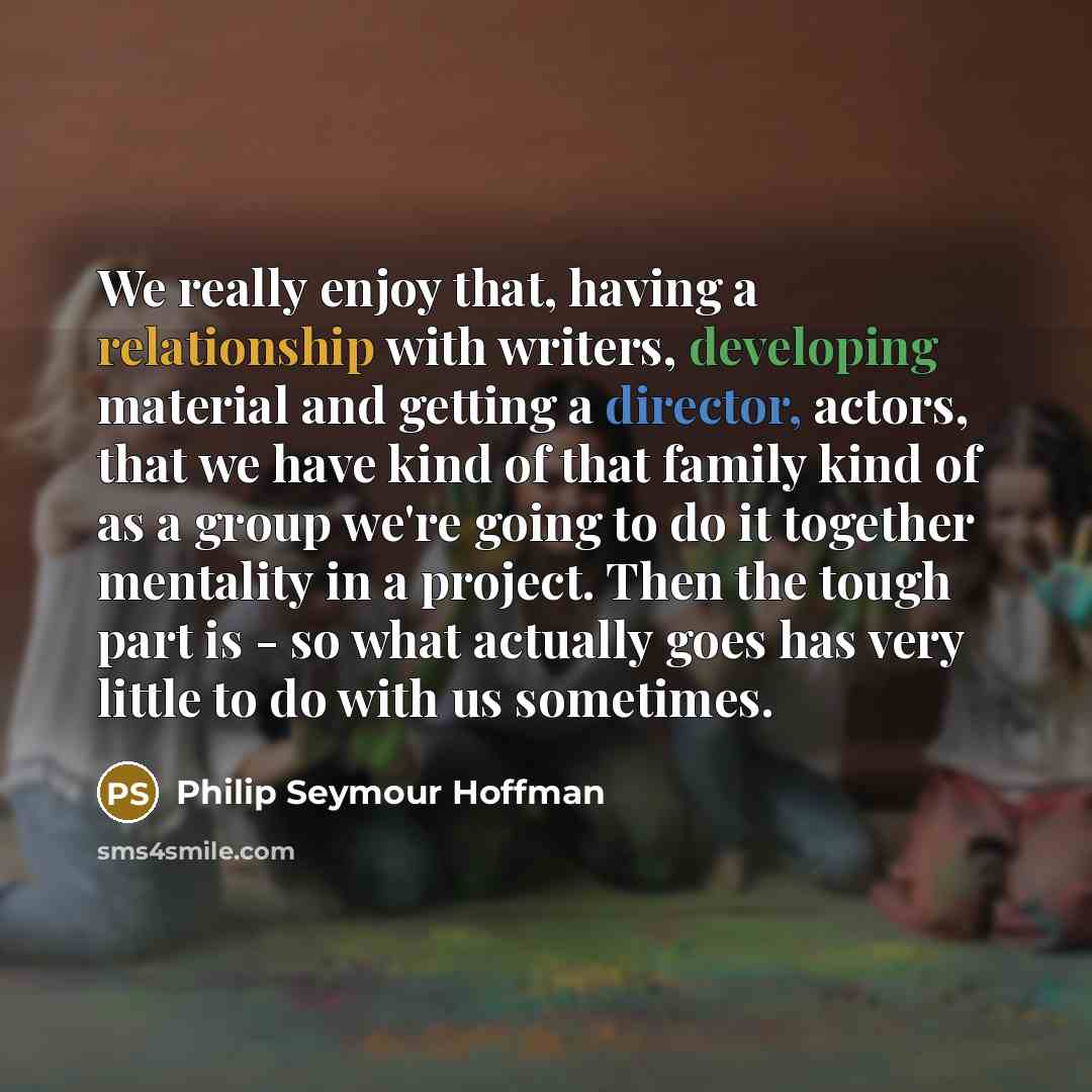“We really enjoy that, having a relationship with writers, developing material and getting a director, actors, that we have kind of that family kind of as a group we're going to do it together mentality in a project. Then the tough part is - so what actually goes has very little to do with us…” quote by Philip Seymour Hoffman