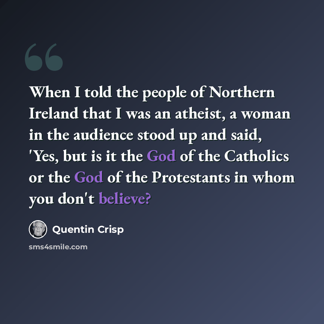 “When I told the people of Northern Ireland that I was an atheist, a woman in the audience stood up and said, 'Yes, but is it the God of the Catholics or the God of the Protestants in whom you don't believe?” quote by Quentin Crisp