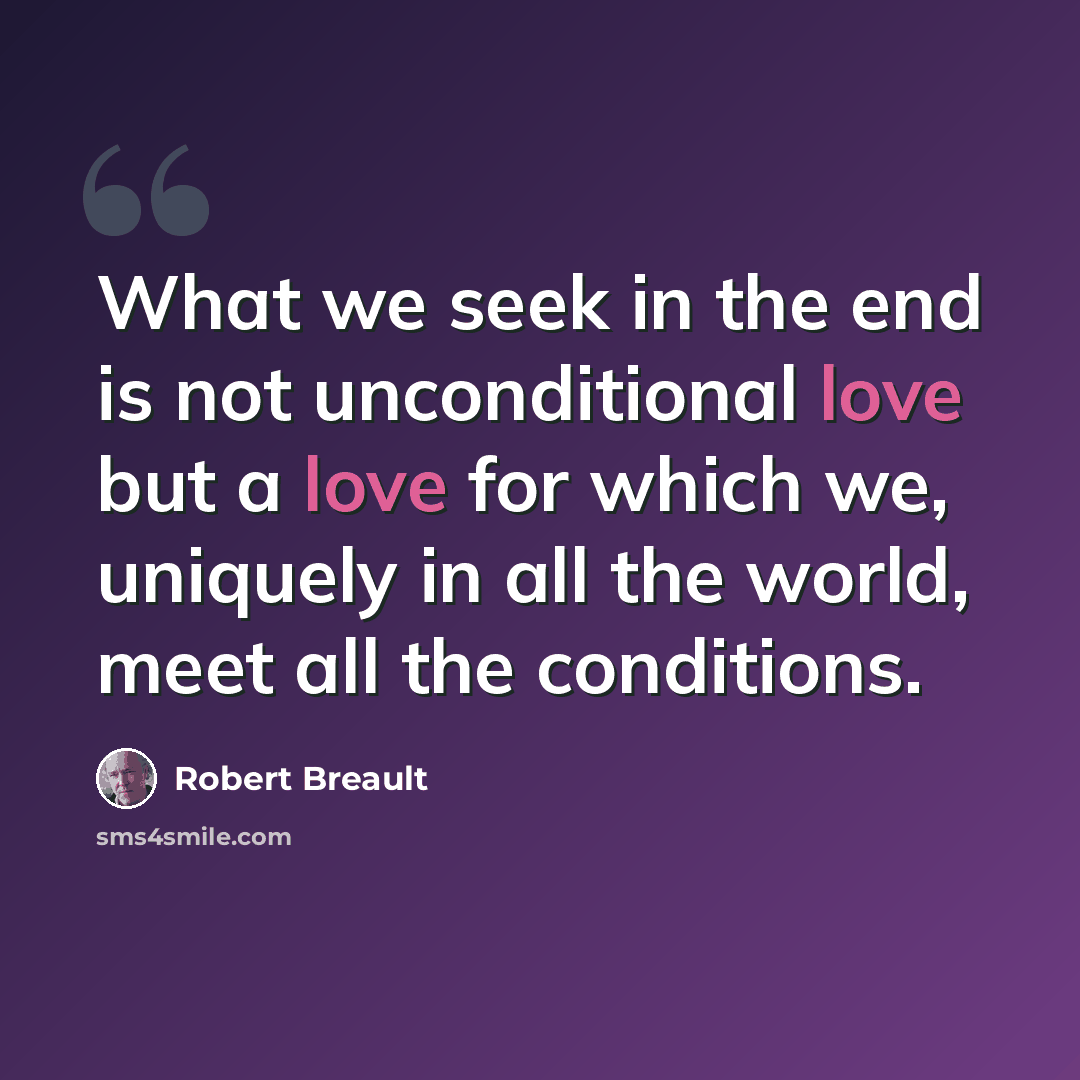“What we seek in the end is not unconditional love but a love for which we, uniquely in all the world, meet all the conditions.” quote by Robert Breault