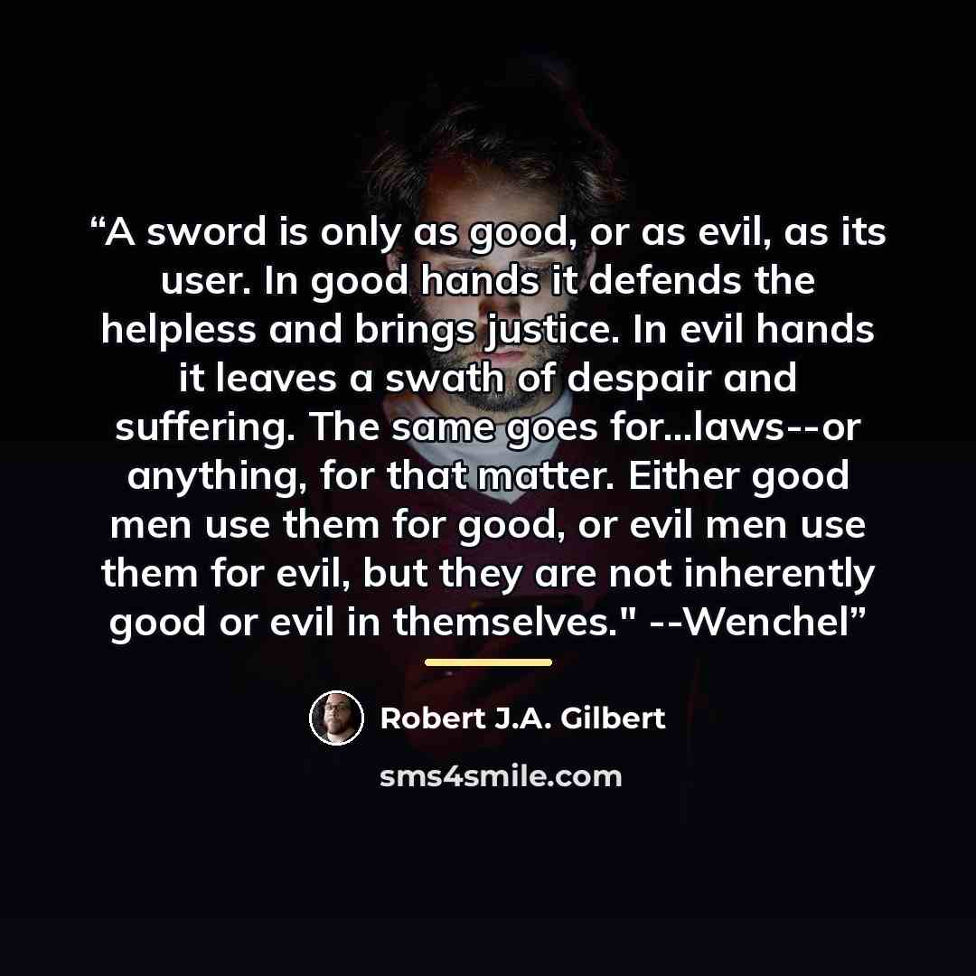 “A sword is only as good, or as evil, as its user. In good hands it defends the helpless and brings justice. In evil hands it leaves a swath of despair and suffering. The same goes for...laws--or anything, for that matter. Either good men use them for good, or evil men use them for evil, but they…” quote by Robert J.A. Gilbert
