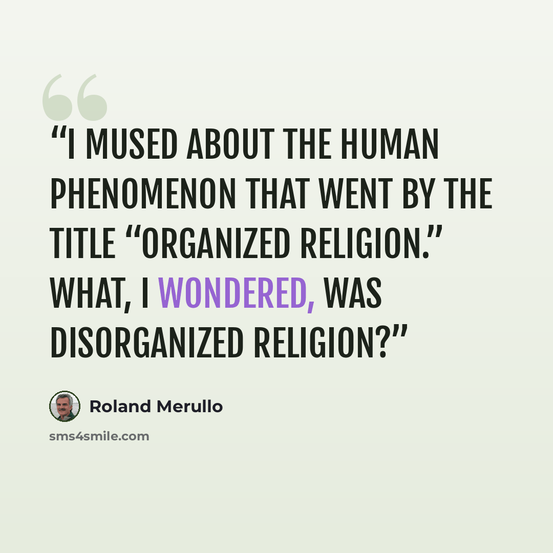 “I mused about the human phenomenon that went by the title “organized religion.” What, I wondered, was disorganized religion?” quote by Roland Merullo