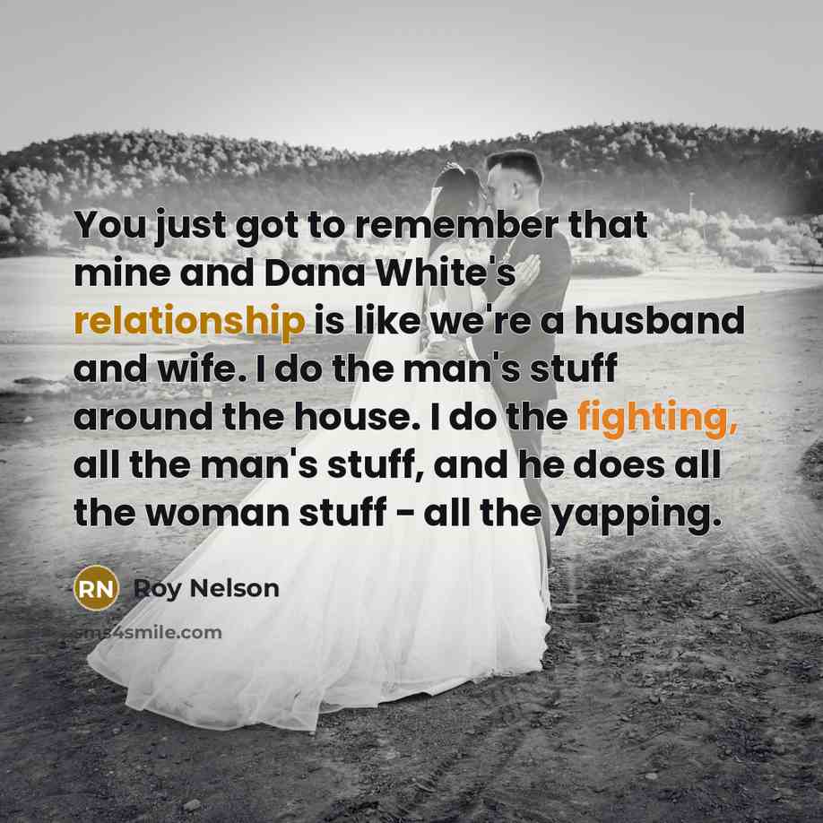 “You just got to remember that mine and Dana White's relationship is like we're a husband and wife. I do the man's stuff around the house. I do the fighting, all the man's stuff, and he does all the woman stuff - all the yapping.” quote by Roy Nelson