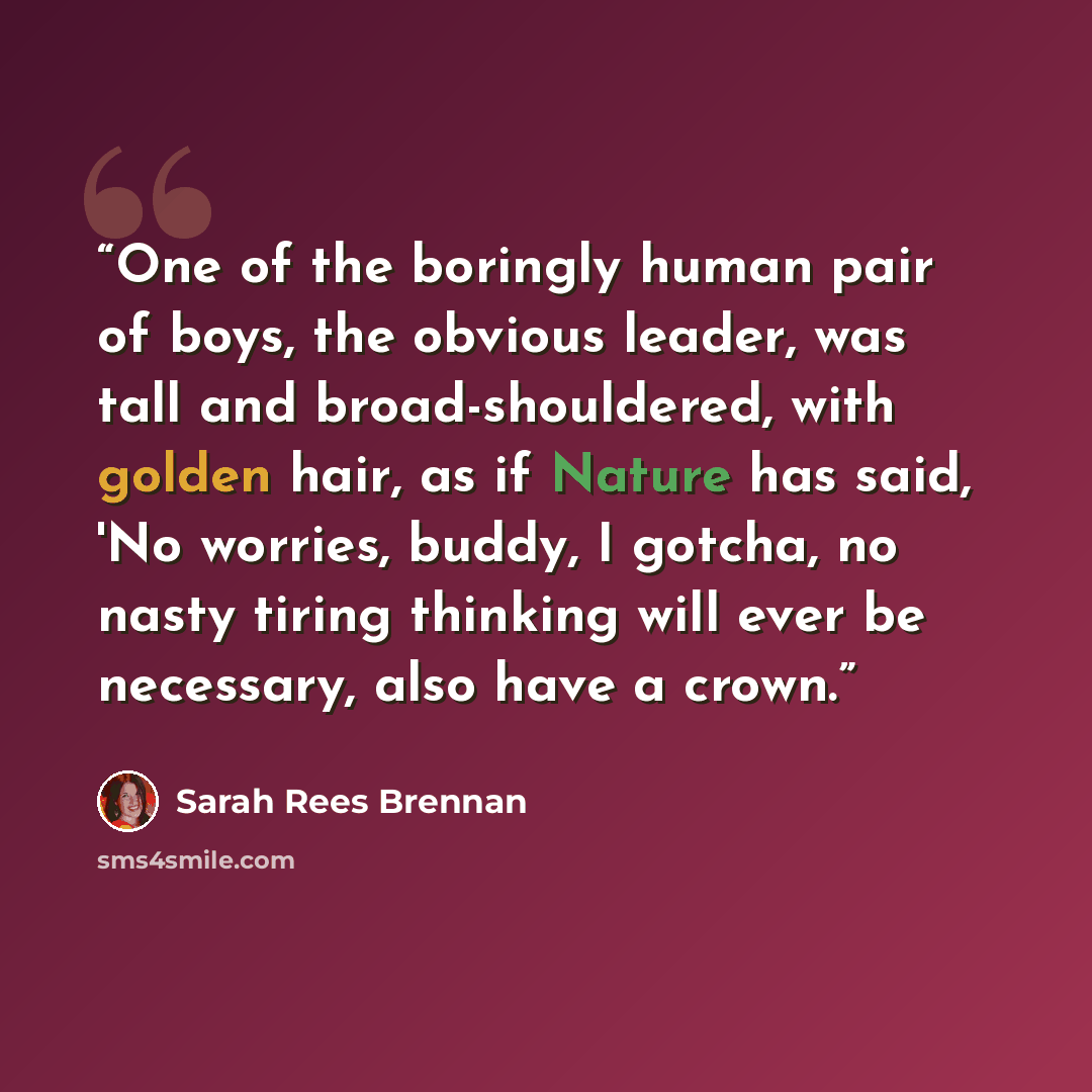 “One of the boringly human pair of boys, the obvious leader, was tall and broad-shouldered, with golden hair, as if Nature has said, 'No worries, buddy, I gotcha, no nasty tiring thinking will ever be necessary, also have a crown.” quote by Sarah Rees Brennan