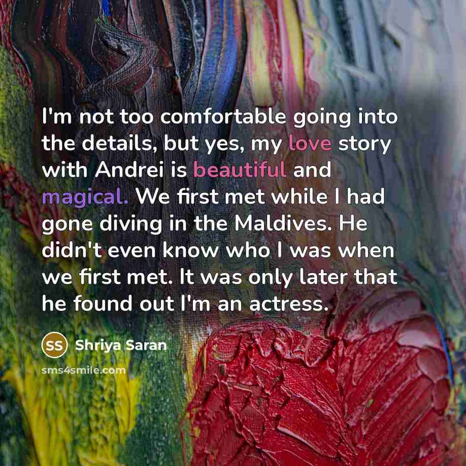 “I'm not too comfortable going into the details, but yes, my love story with Andrei is beautiful and magical. We first met while I had gone diving in the Maldives. He didn't even know who I was when we first met. It was only later that he found out I'm an actress.” quote by Shriya Saran