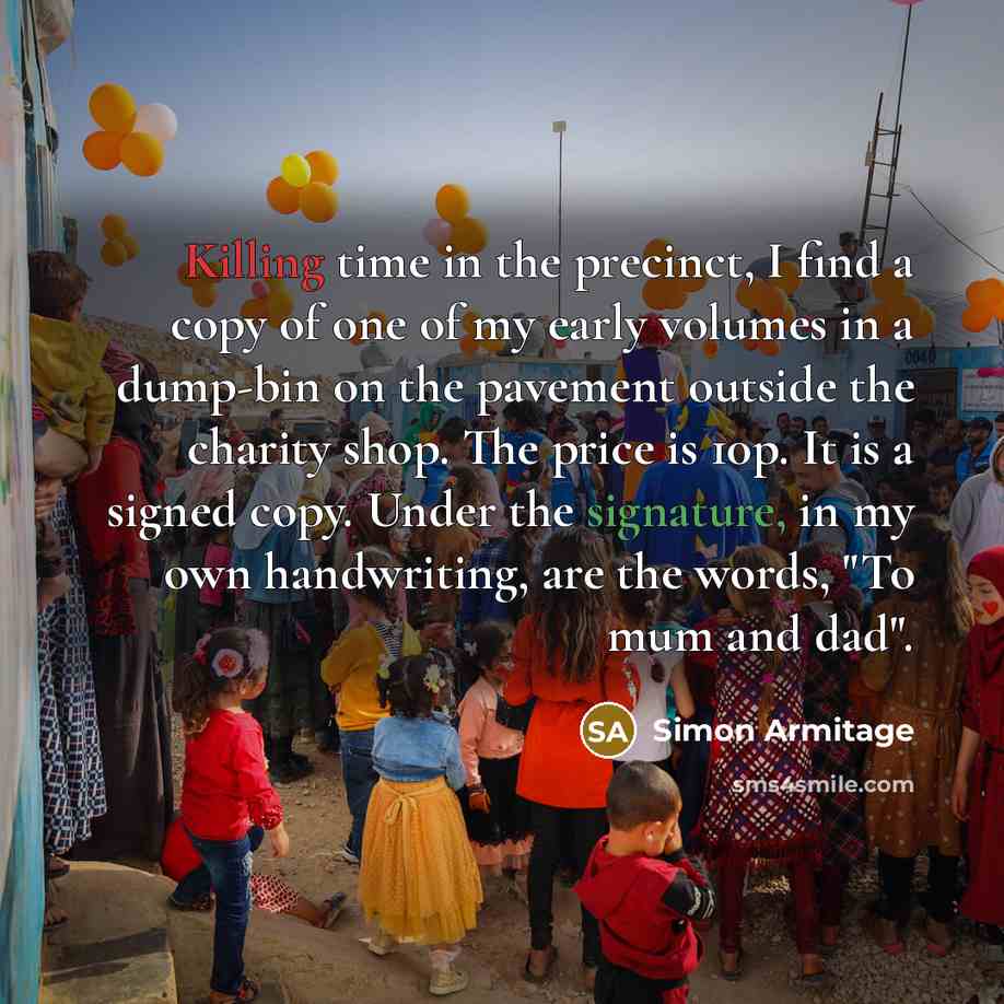 “Killing time in the precinct, I find a copy of one of my early volumes in a dump-bin on the pavement outside the charity shop. The price is 10p. It is a signed copy. Under the signature, in my own handwriting, are the words, "To mum and dad".” quote by Simon Armitage