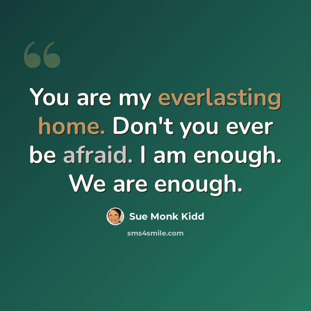 “You are my everlasting home. Don't you ever be afraid. I am enough. We are enough.” quote by Sue Monk Kidd