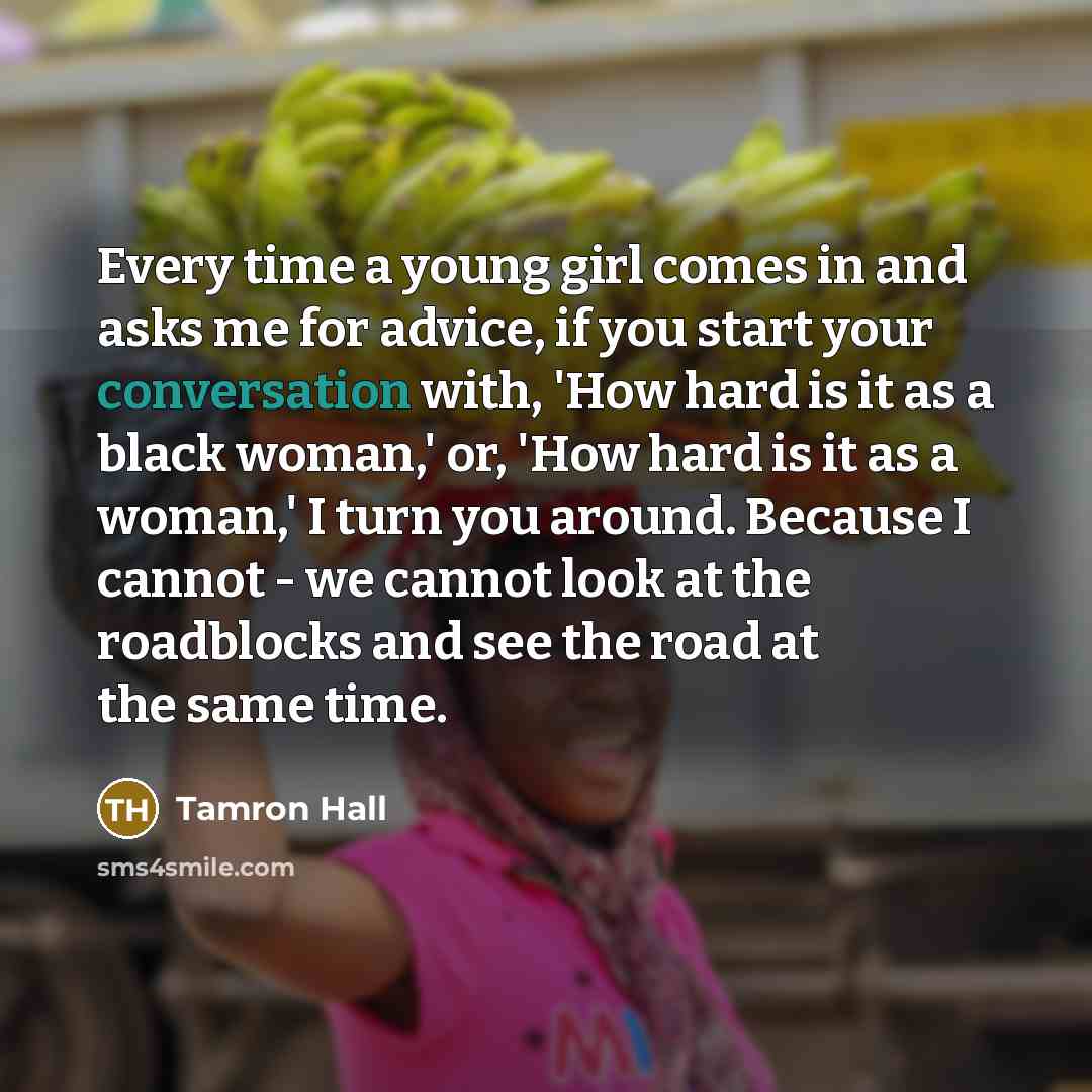 “Every time a young girl comes in and asks me for advice, if you start your conversation with, 'How hard is it as a black woman,' or, 'How hard is it as a woman,' I turn you around. Because I cannot - we cannot look at the roadblocks and see the road at the same time.” quote by Tamron Hall
