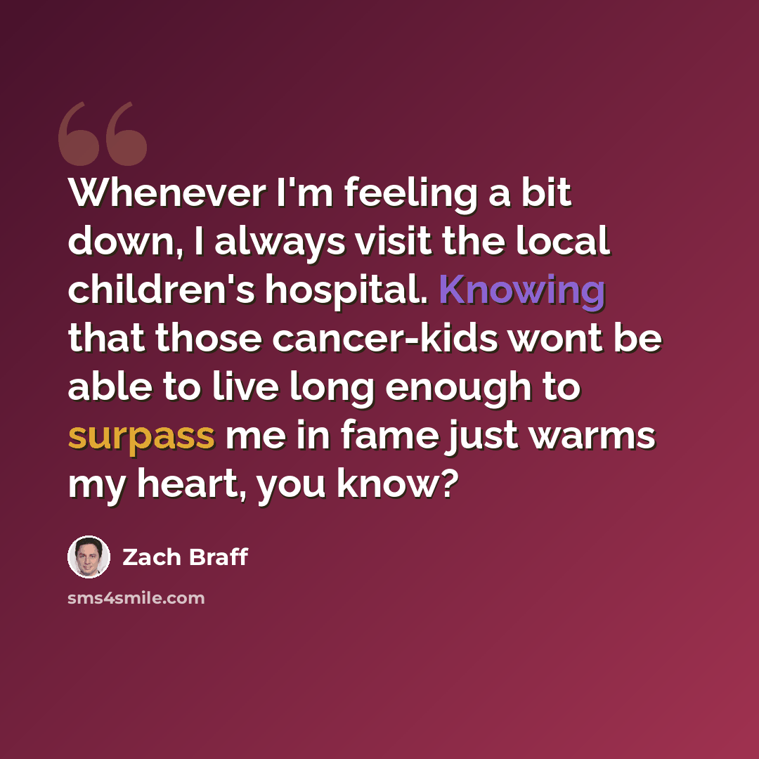“Whenever I'm feeling a bit down, I always visit the local children's hospital. Knowing that those cancer-kids wont be able to live long enough to surpass me in fame just warms my heart, you know?” quote by Zach Braff