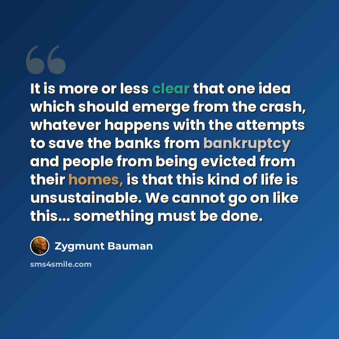 “It is more or less clear that one idea which should emerge from the crash, whatever happens with the attempts to save the banks from bankruptcy and people from being evicted from their homes, is that this kind of life is unsustainable. We cannot go on like this... something must be done.” quote by Zygmunt Bauman