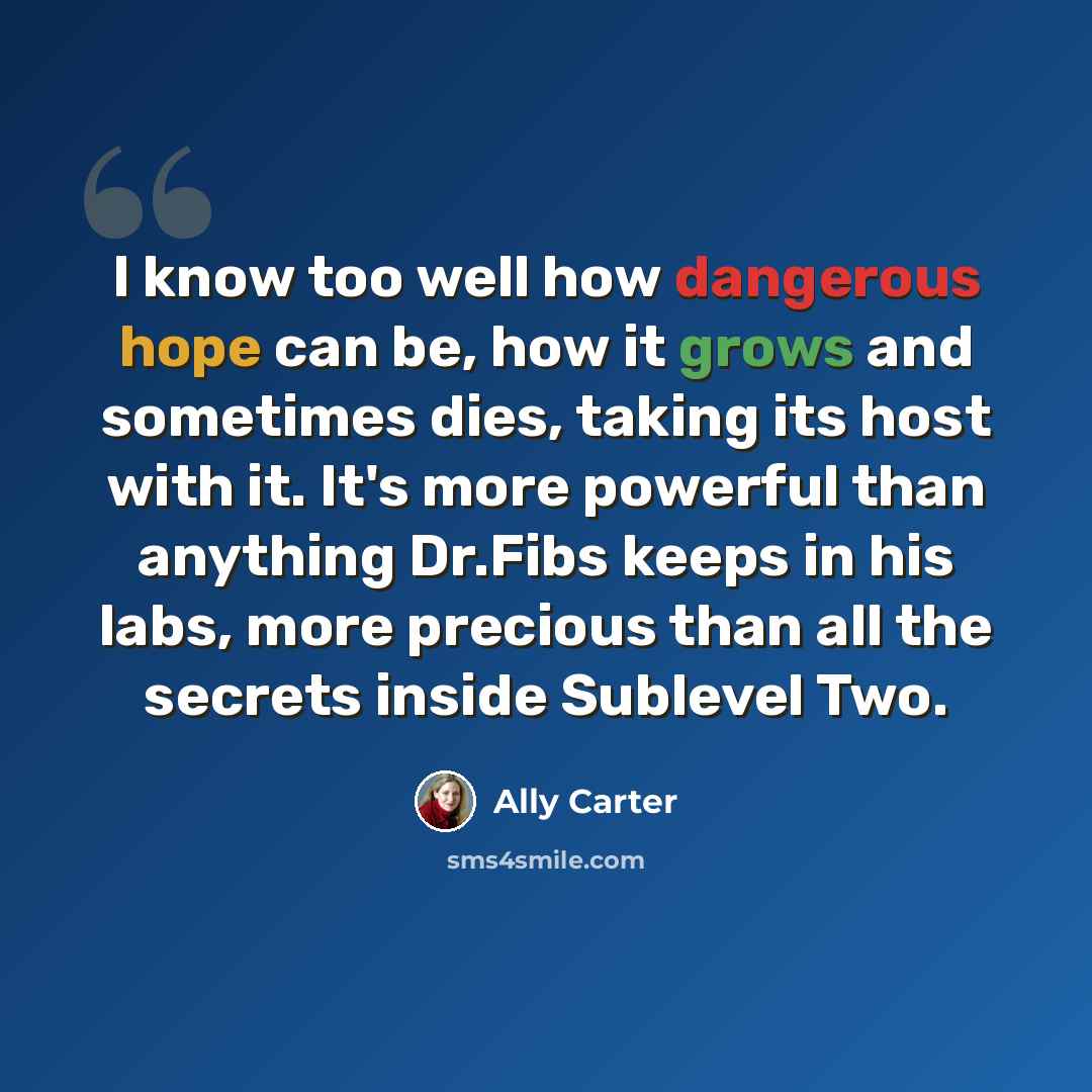 “I know too well how dangerous hope can be, how it grows and sometimes dies, taking its host with it. It's more powerful than anything Dr.Fibs keeps in his labs, more precious than all the secrets inside Sublevel Two.” quote by Ally Carter