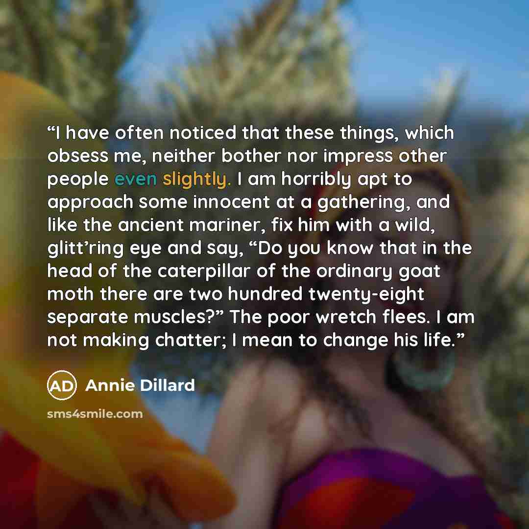 “I have often noticed that these things, which obsess me, neither bother nor impress other people even slightly. I am horribly apt to approach some innocent at a gathering, and like the ancient mariner, fix him with a wild, glitt’ring eye and say, “Do you know that in the head of the caterpillar of…” quote by Annie Dillard