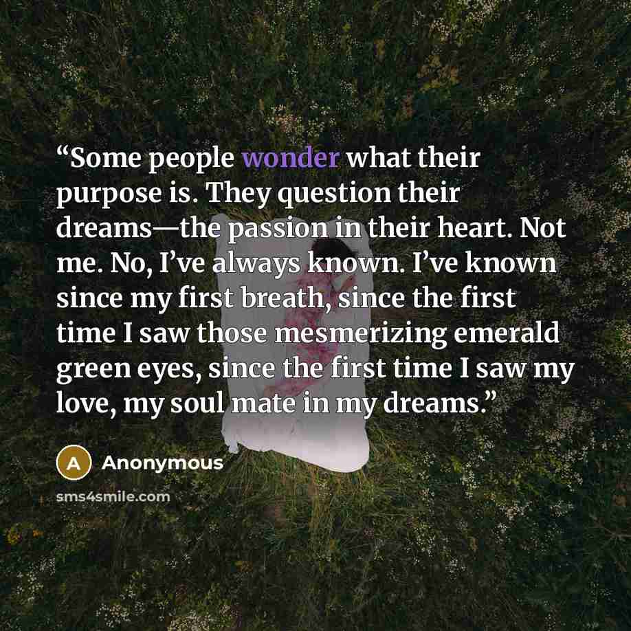 “Some people wonder what their purpose is. They question their dreams—the passion in their heart. Not me. No, I’ve always known. I’ve known since my first breath, since the first time I saw those mesmerizing emerald green eyes, since the first time I saw my love, my soul mate in my dreams.” quote by Anonymous
