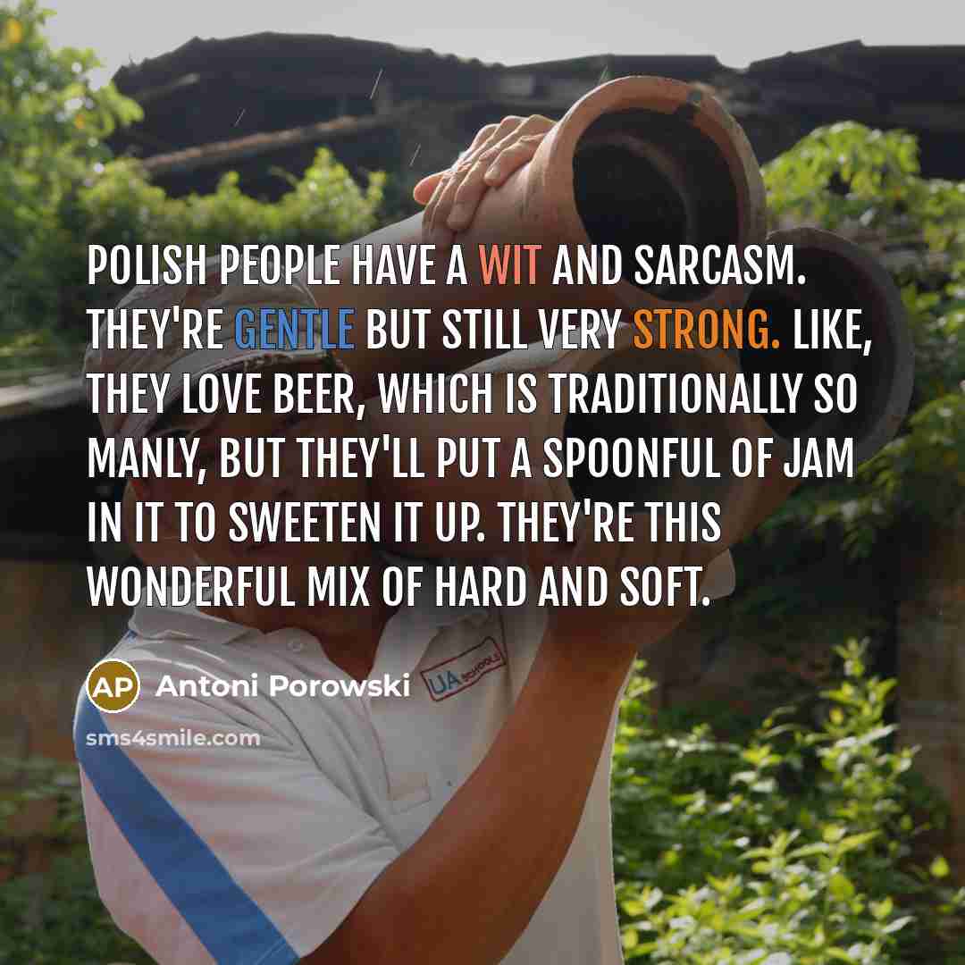 “Polish people have a wit and sarcasm. They're gentle but still very strong. Like, they love beer, which is traditionally so manly, but they'll put a spoonful of jam in it to sweeten it up. They're this wonderful mix of hard and soft.” quote by Antoni Porowski