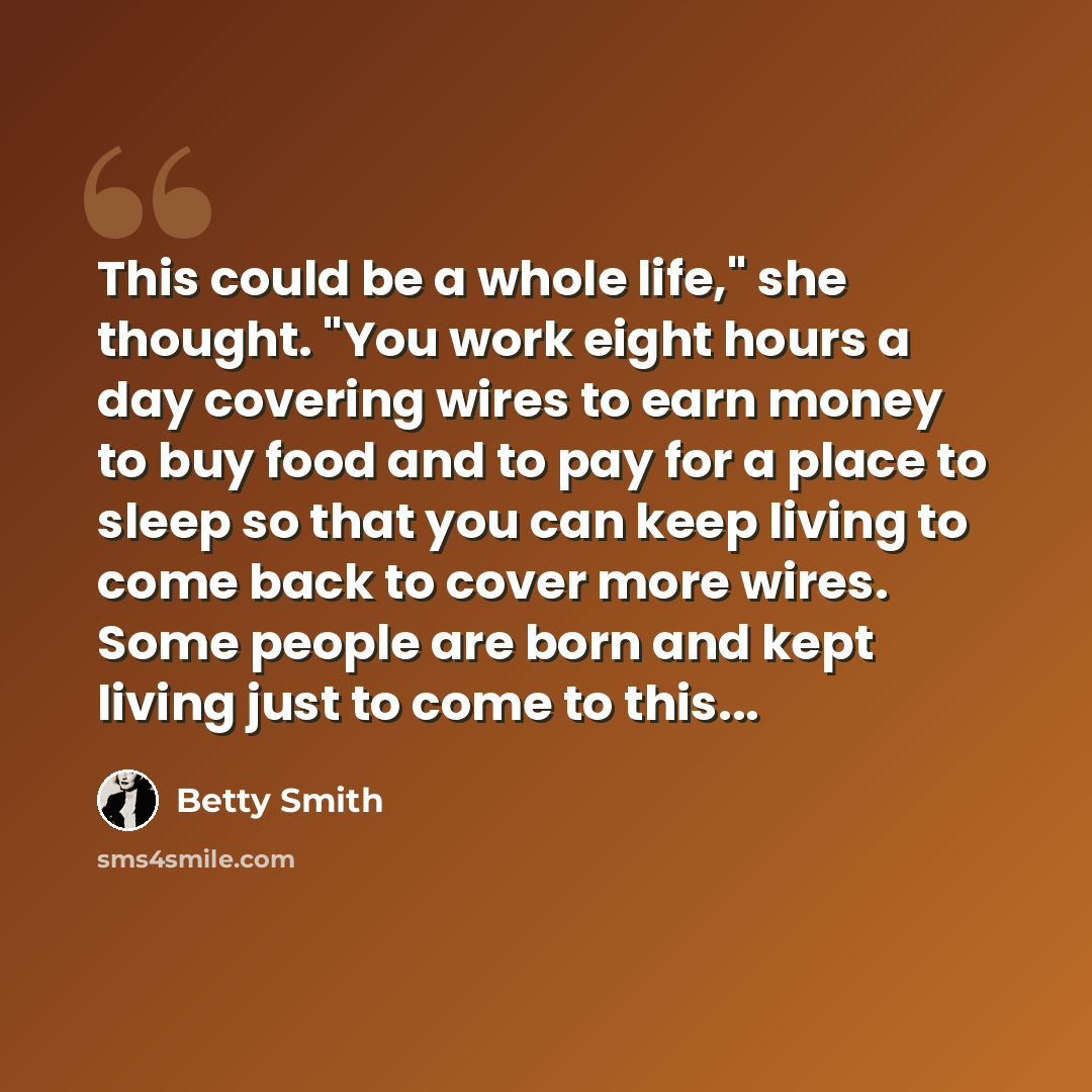 “This could be a whole life," she thought. "You work eight hours a day covering wires to earn money to buy food and to pay for a place to sleep so that you can keep living to come back to cover more wires. Some people are born and kept living just to come to this...” quote by Betty Smith