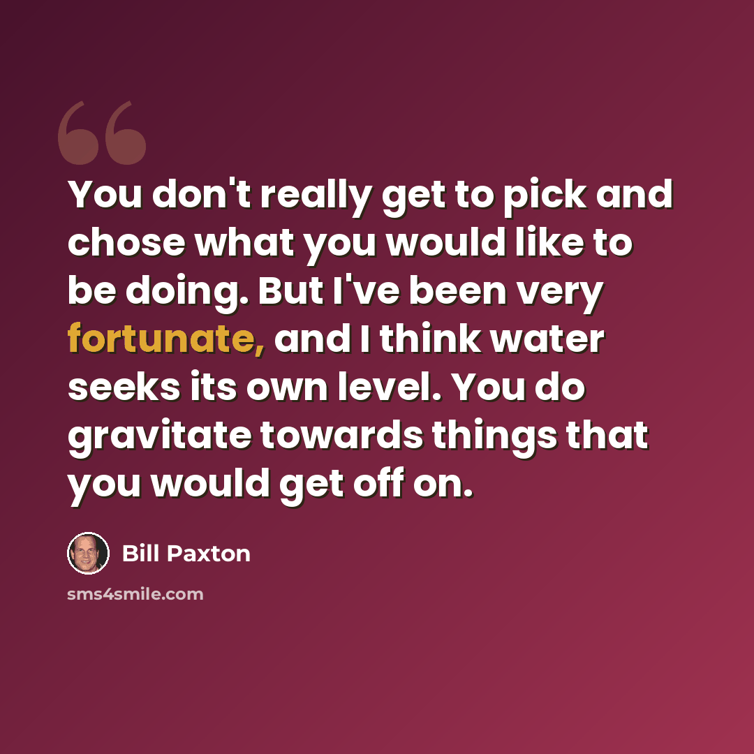 “You don't really get to pick and chose what you would like to be doing. But I've been very fortunate, and I think water seeks its own level. You do gravitate towards things that you would get off on.” quote by Bill Paxton