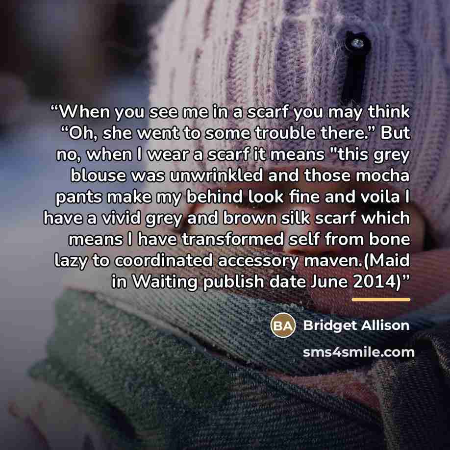“When you see me in a scarf you may think “Oh, she went to some trouble there.” But no, when I wear a scarf it means "this grey blouse was unwrinkled and those mocha pants make my behind look fine and voila I have a vivid grey and brown silk scarf which means I have transformed self from bone lazy…” quote by Bridget Allison