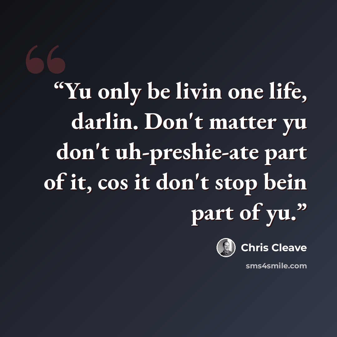 “Yu only be livin one life, darlin. Don't matter yu don't uh-preshie-ate part of it, cos it don't stop bein part of yu.” quote by Chris Cleave