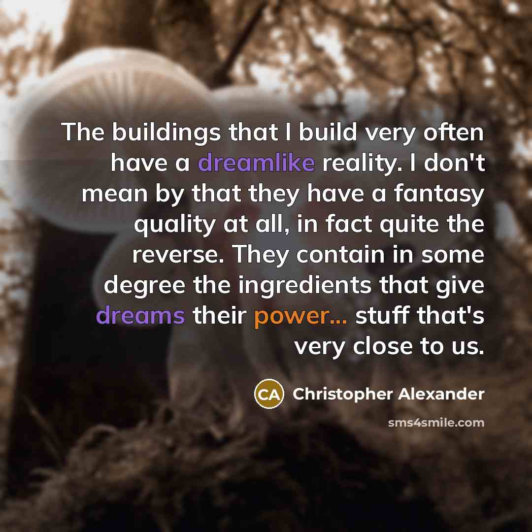 “The buildings that I build very often have a dreamlike reality. I don't mean by that they have a fantasy quality at all, in fact quite the reverse. They contain in some degree the ingredients that give dreams their power... stuff that's very close to us.” quote by Christopher Alexander