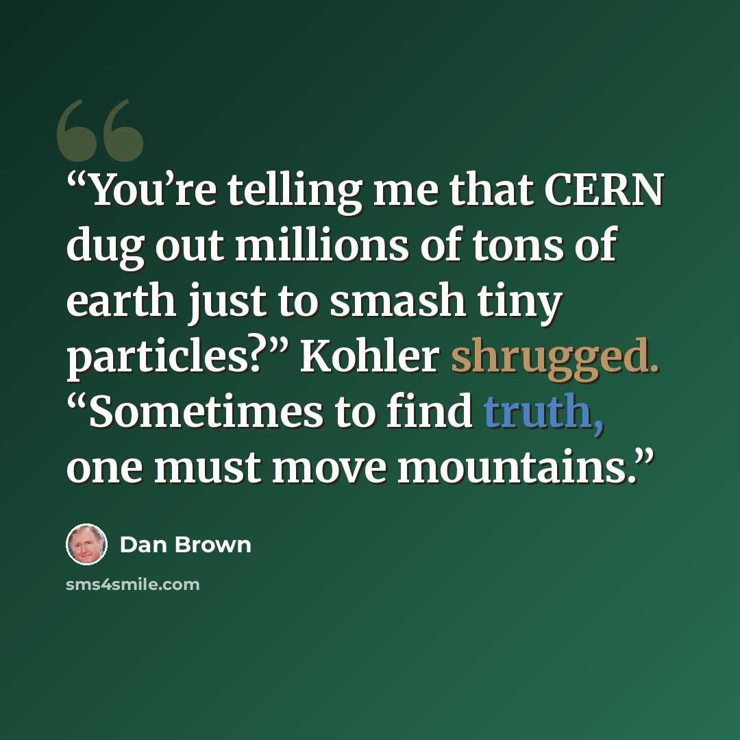 “You’re telling me that CERN dug out millions of tons of earth just to smash tiny particles?” Kohler shrugged. “Sometimes to find truth, one must move mountains.” quote by Dan Brown