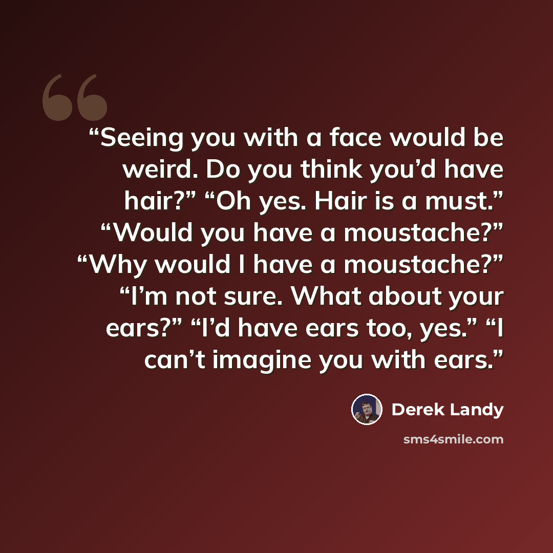 “Seeing you with a face would be weird. Do you think you’d have hair?” “Oh yes. Hair is a must.” “Would you have a moustache?” “Why would I have a moustache?” “I’m not sure. What about your ears?” “I’d have ears too, yes.” “I can’t imagine you with ears.” quote by Derek Landy