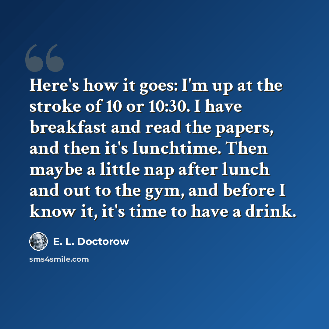“Here's how it goes: I'm up at the stroke of 10 or 10:30. I have breakfast and read the papers, and then it's lunchtime. Then maybe a little nap after lunch and out to the gym, and before I know it, it's time to have a drink.” quote by E. L. Doctorow
