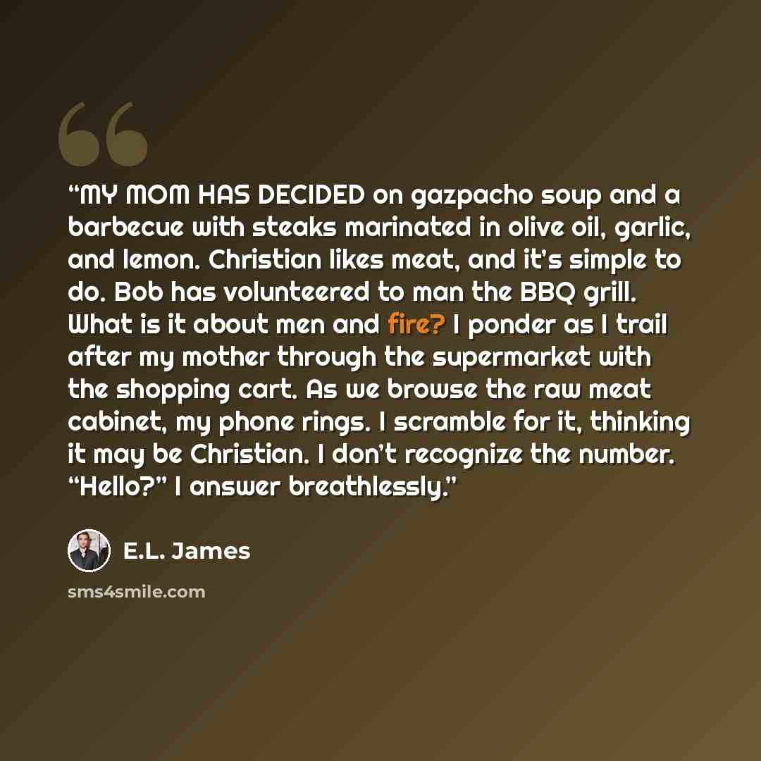 “MY MOM HAS DECIDED on gazpacho soup and a barbecue with steaks marinated in olive oil, garlic, and lemon. Christian likes meat, and it’s simple to do. Bob has volunteered to man the BBQ grill. What is it about men and fire? I ponder as I trail after my mother through the supermarket with the…” quote by E.L. James