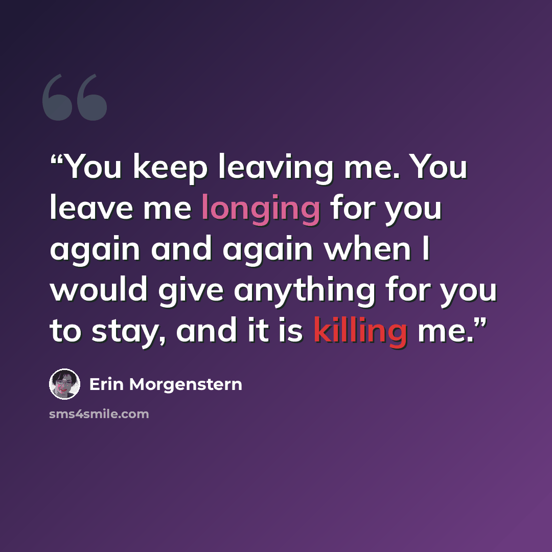“You keep leaving me. You leave me longing for you again and again when I would give anything for you to stay, and it is killing me.” quote by Erin Morgenstern