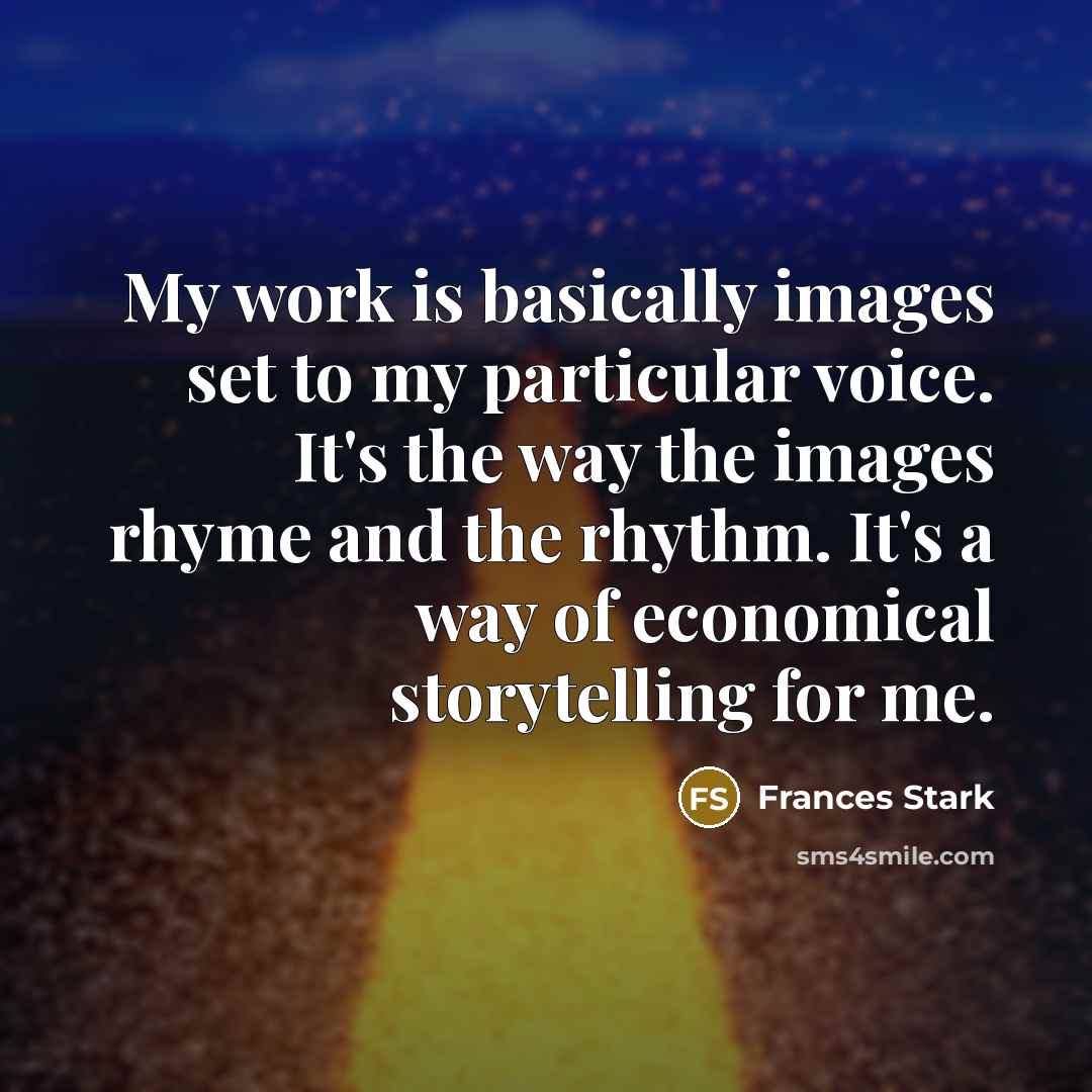 “My work is basically images set to my particular voice. It's the way the images rhyme and the rhythm. It's a way of economical storytelling for me.” quote by Frances Stark