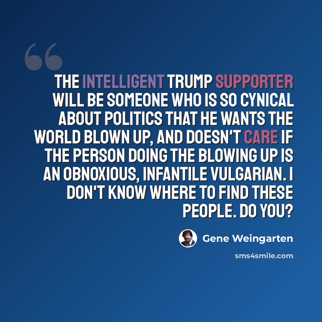 “The intelligent Trump supporter will be someone who is so cynical about politics that he wants the world blown up, and doesn't care if the person doing the blowing up is an obnoxious, infantile vulgarian. I don't know where to find these people. Do you?” quote by Gene Weingarten