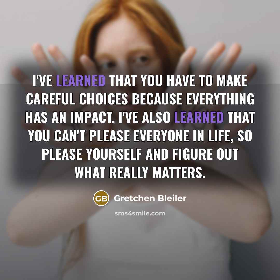 “I've learned that you have to make careful choices because everything has an impact. I've also learned that you can't please everyone in life, so please yourself and figure out what really matters.” quote by Gretchen Bleiler