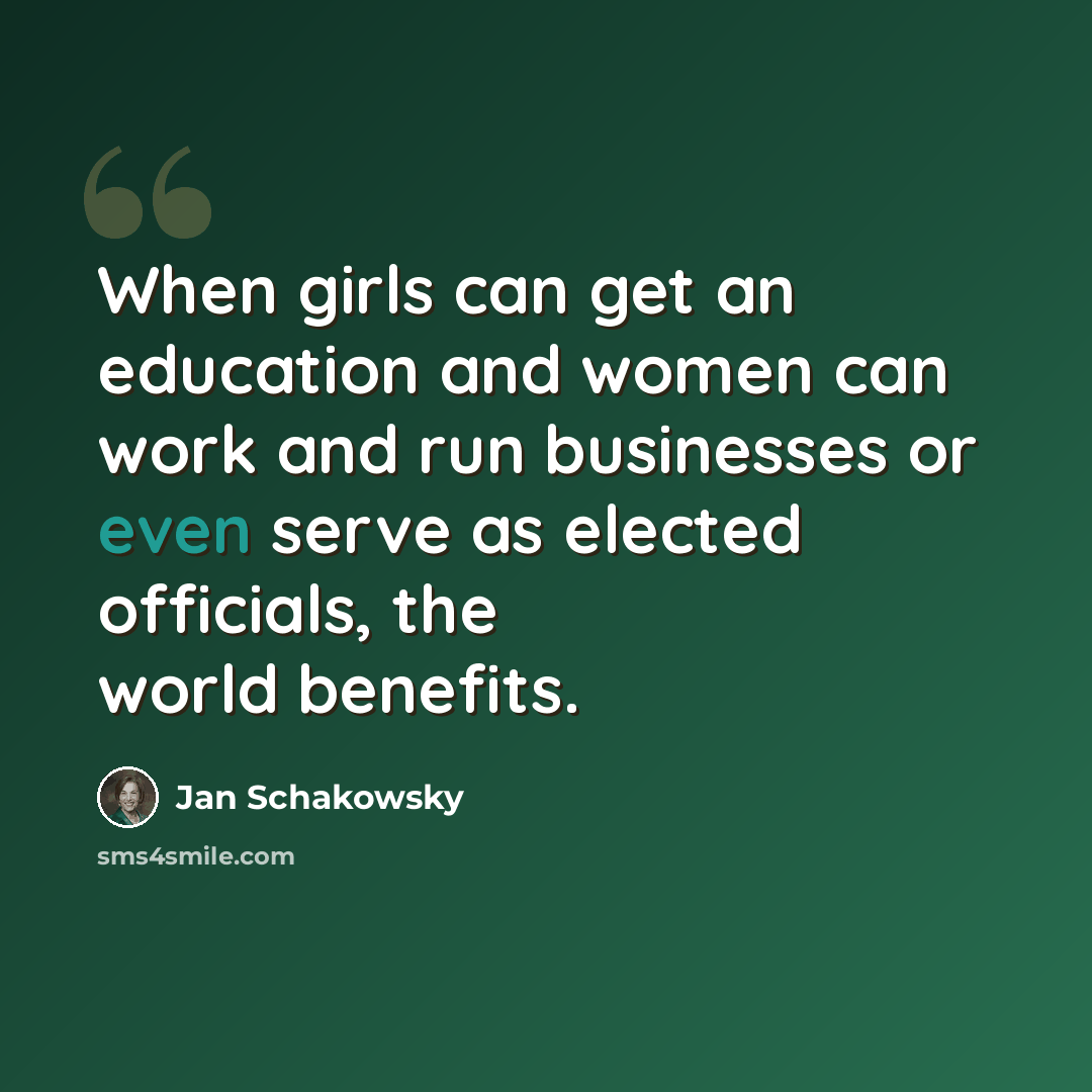 “When girls can get an education and women can work and run businesses or even serve as elected officials, the world benefits.” quote by Jan Schakowsky
