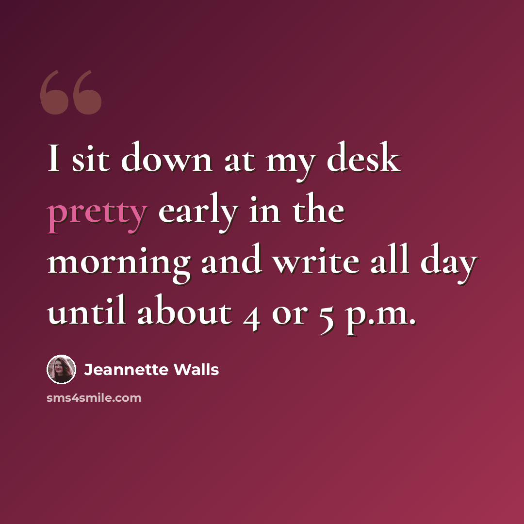 “I sit down at my desk pretty early in the morning and write all day until about 4 or 5 p.m.” quote by Jeannette Walls